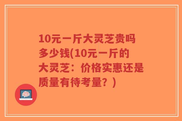10元一斤大灵芝贵吗多少钱(10元一斤的大灵芝：价格实惠还是质量有待考量？)-第1张图片-超越