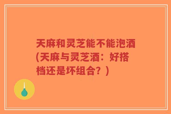 天麻和灵芝能不能泡酒(天麻与灵芝酒:好搭档还是坏组合?)-第1张图片-超越 天麻和灵芝能不能泡酒(天麻与灵芝酒:好搭档还是坏组合?)-第1张图片-超越