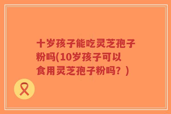 十岁孩子能吃灵芝孢子粉吗(10岁孩子可以食用灵芝孢子粉吗?)-第1张图片-超越 十岁孩子能吃灵芝孢子粉吗(10岁孩子可以食用灵芝孢子粉吗?)-第1张图片-超越
