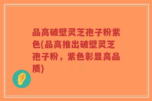 品高破壁灵芝孢子粉紫色(品高推出破壁灵芝孢子粉,紫色彰显高品质)-第1张图片-超越 品高破壁灵芝孢子粉紫色(品高推出破壁灵芝孢子粉,紫色彰显高品质)-第1张图片-超越