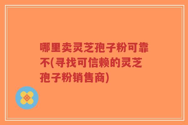 哪里卖灵芝孢子粉可靠不(寻找可信赖的灵芝孢子粉销售商)-第1张图片-超越 哪里卖灵芝孢子粉可靠不(寻找可信赖的灵芝孢子粉销售商)-第1张图片-超越
