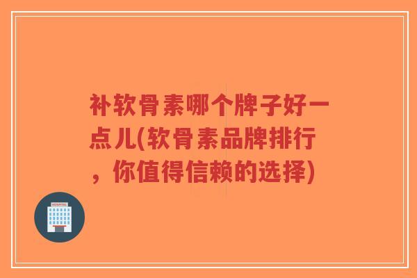 补软骨素哪个牌子好一点儿(软骨素品牌排行,你值得信赖的选择)-第1张图片-超越 补软骨素哪个牌子好一点儿(软骨素品牌排行,你值得信赖的选择)-第1张图片-超越