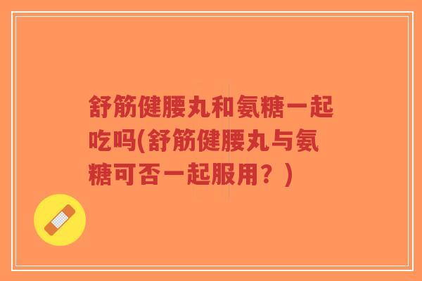 舒筋健腰丸和氨糖一起吃吗(舒筋健腰丸与氨糖可否一起服用?)-第1张图片-超越 舒筋健腰丸和氨糖一起吃吗(舒筋健腰丸与氨糖可否一起服用?)-第1张图片-超越