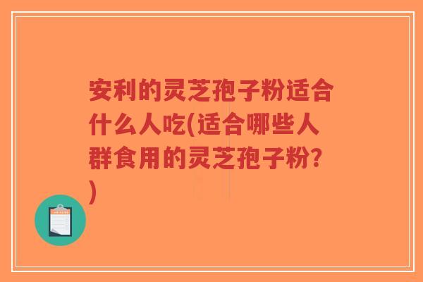 安利的灵芝孢子粉适合什么人吃(适合哪些人群食用的灵芝孢子粉？)-第1张图片-超越