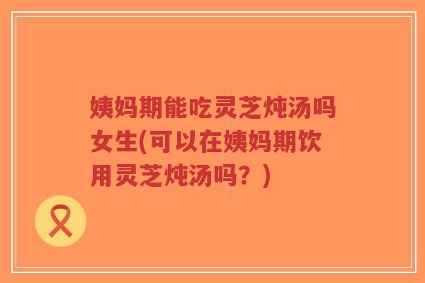 姨妈期能吃灵芝炖汤吗女生(可以在姨妈期饮用灵芝炖汤吗?)-第1张图片-超越 姨妈期能吃灵芝炖汤吗女生(可以在姨妈期饮用灵芝炖汤吗?)-第1张图片-超越