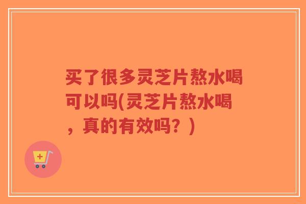 买了很多灵芝片熬水喝可以吗(灵芝片熬水喝,真的有效吗?)-第1张图片-超越 买了很多灵芝片熬水喝可以吗(灵芝片熬水喝,真的有效吗?)-第1张图片-超越