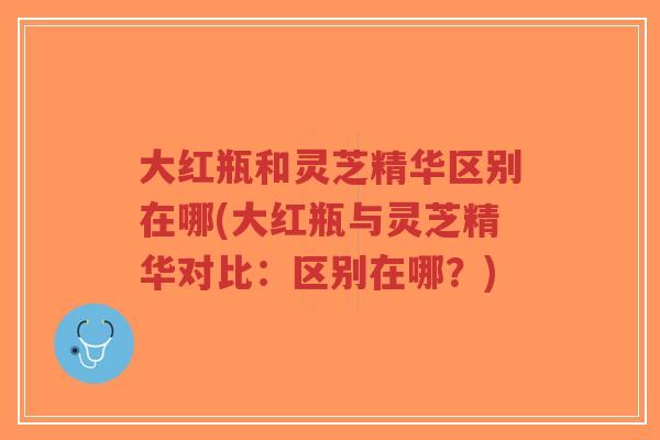 大红瓶和灵芝精华区别在哪(大红瓶与灵芝精华对比：区别在哪？)-第1张图片-超越