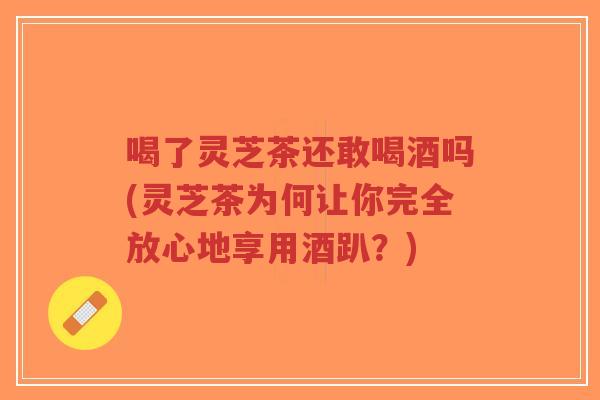 喝了灵芝茶还敢喝酒吗(灵芝茶为何让你完全放心地享用酒趴?)-第1张图片-超越 喝了灵芝茶还敢喝酒吗(灵芝茶为何让你完全放心地享用酒趴?)-第1张图片-超越