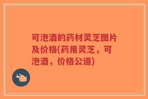 可泡酒的药材灵芝图片及价格(药用灵芝，可泡酒，价格公道)-第1张图片-超越