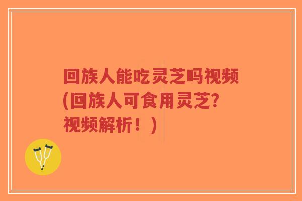 回族人能吃灵芝吗视频(回族人可食用灵芝？视频解析！)-第1张图片-超越