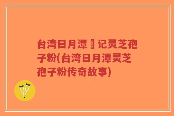 台湾日月潭哖记灵芝孢子粉(台湾日月潭灵芝孢子粉传奇故事)-第1张图片-超越