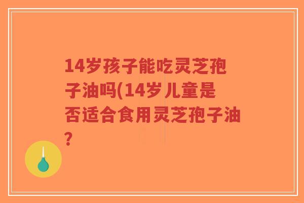 14岁孩子能吃灵芝孢子油吗(14岁儿童是否适合食用灵芝孢子油?-第1张图片-超越 14岁孩子能吃灵芝孢子油吗(14岁儿童是否适合食用灵芝孢子油?-第1张图片-超越