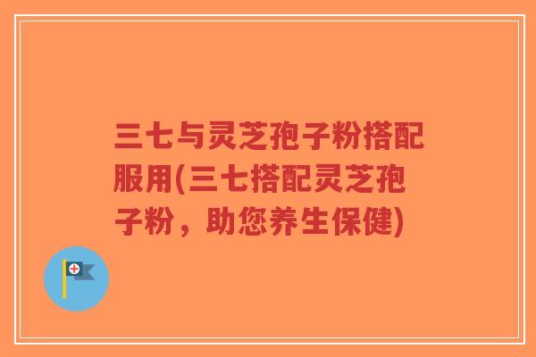 三七与灵芝孢子粉搭配服用(三七搭配灵芝孢子粉,助您养生保健)-第1张图片-超越 三七与灵芝孢子粉搭配服用(三七搭配灵芝孢子粉,助您养生保健)-第1张图片-超越