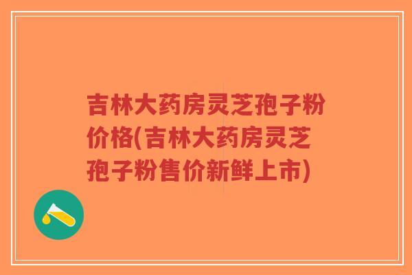 吉林大药房灵芝孢子粉价格(吉林大药房灵芝孢子粉售价新鲜上市)-第1张图片-超越 吉林大药房灵芝孢子粉价格(吉林大药房灵芝孢子粉售价新鲜上市)-第1张图片-超越