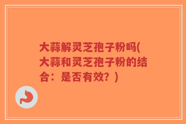 大蒜解灵芝孢子粉吗(大蒜和灵芝孢子粉的结合:是否有效?)-第1张图片-超越 大蒜解灵芝孢子粉吗(大蒜和灵芝孢子粉的结合:是否有效?)-第1张图片-超越