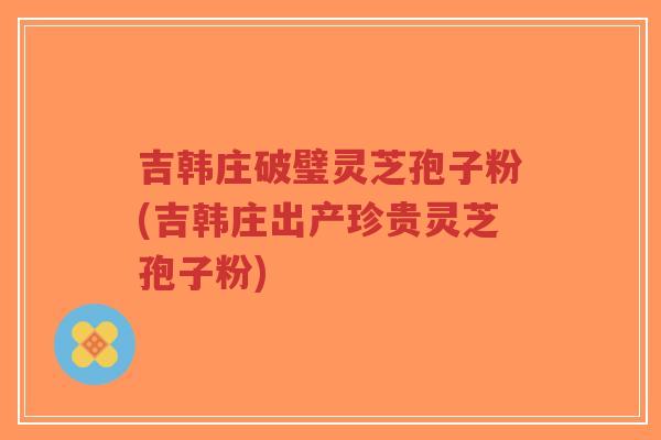 吉韩庄破璧灵芝孢子粉(吉韩庄出产珍贵灵芝孢子粉)-第1张图片-超越 吉韩庄破璧灵芝孢子粉(吉韩庄出产珍贵灵芝孢子粉)-第1张图片-超越