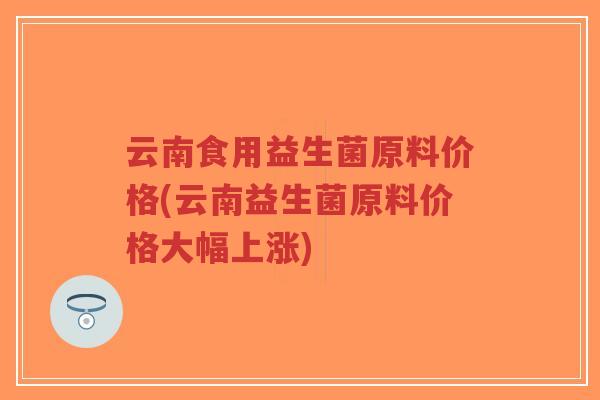 云南食用益生菌原料价格(云南益生菌原料价格大幅上涨)-第1张图片-超越 云南食用益生菌原料价格(云南益生菌原料价格大幅上涨)-第1张图片-超越