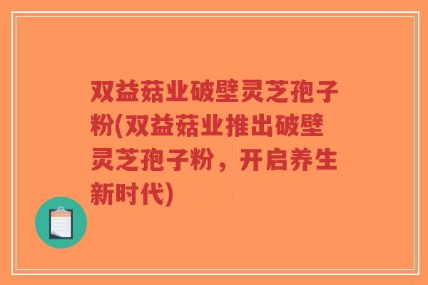 双益菇业破壁灵芝孢子粉(双益菇业推出破壁灵芝孢子粉,开启养生新时代)-第1张图片-超越 双益菇业破壁灵芝孢子粉(双益菇业推出破壁灵芝孢子粉,开启养生新时代)-第1张图片-超越