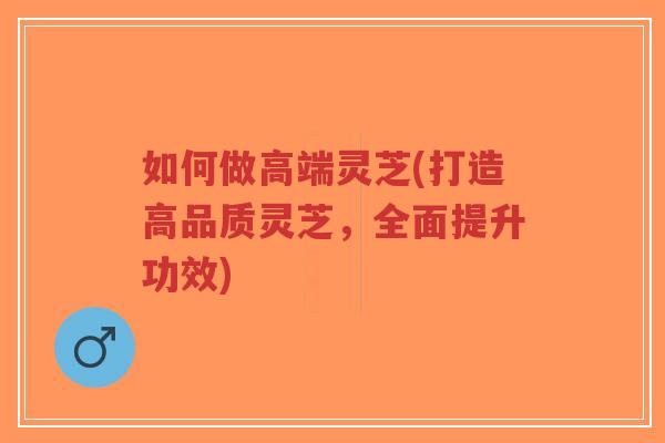 如何做高端灵芝(打造高品质灵芝,全面提升功效)-第1张图片-超越 如何做高端灵芝(打造高品质灵芝,全面提升功效)-第1张图片-超越