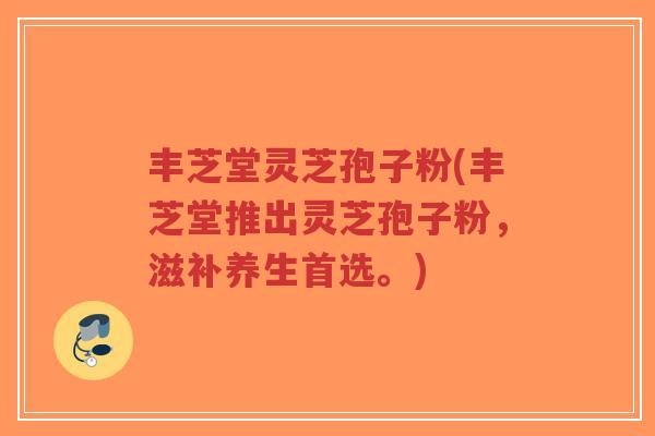 丰芝堂灵芝孢子粉(丰芝堂推出灵芝孢子粉,滋补养生首选。)-第1张图片-超越 丰芝堂灵芝孢子粉(丰芝堂推出灵芝孢子粉,滋补养生首选。)-第1张图片-超越