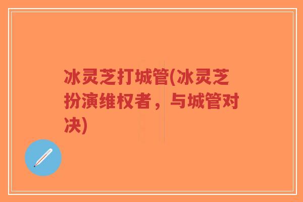 冰灵芝打城管(冰灵芝扮演维权者，与城管对决)-第1张图片-超越