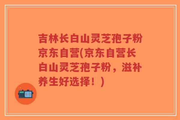 吉林长白山灵芝孢子粉京东自营(京东自营长白山灵芝孢子粉,滋补养生好选择!)-第1张图片-超越 吉林长白山灵芝孢子粉京东自营(京东自营长白山灵芝孢子粉,滋补养生好选择!)-第1张图片-超越