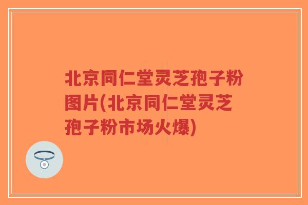北京同仁堂灵芝孢子粉图片(北京同仁堂灵芝孢子粉市场火爆)-第1张图片-超越 北京同仁堂灵芝孢子粉图片(北京同仁堂灵芝孢子粉市场火爆)-第1张图片-超越