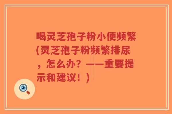 喝灵芝孢子粉小便频繁(灵芝孢子粉频繁排尿,怎么办?——重要提示和建议!)-第1张图片-超越 喝灵芝孢子粉小便频繁(灵芝孢子粉频繁排尿,怎么办?——重要提示和建议!)-第1张图片-超越