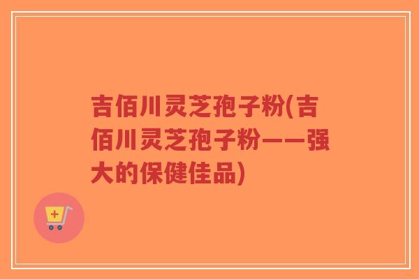 吉佰川灵芝孢子粉(吉佰川灵芝孢子粉——强大的保健佳品)-第1张图片-超越
