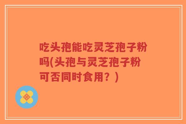 吃头孢能吃灵芝孢子粉吗(头孢与灵芝孢子粉可否同时食用?)-第1张图片-超越 吃头孢能吃灵芝孢子粉吗(头孢与灵芝孢子粉可否同时食用?)-第1张图片-超越