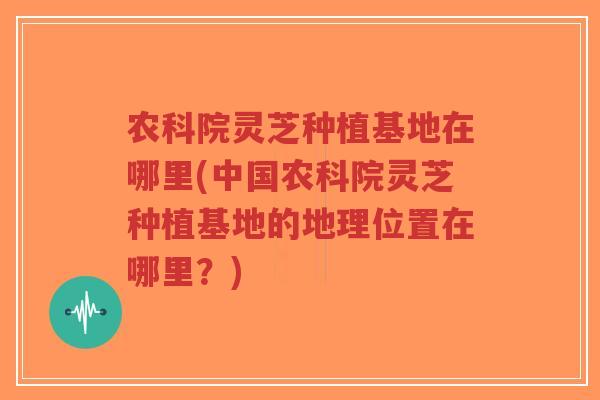 农科院灵芝种植基地在哪里(中国农科院灵芝种植基地的地理位置在哪里?)-第1张图片-超越 农科院灵芝种植基地在哪里(中国农科院灵芝种植基地的地理位置在哪里?)-第1张图片-超越