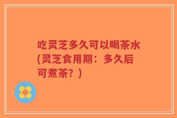 吃灵芝多久可以喝茶水(灵芝食用期:多久后可煮茶?)-第1张图片-超越 吃灵芝多久可以喝茶水(灵芝食用期:多久后可煮茶?)-第1张图片-超越