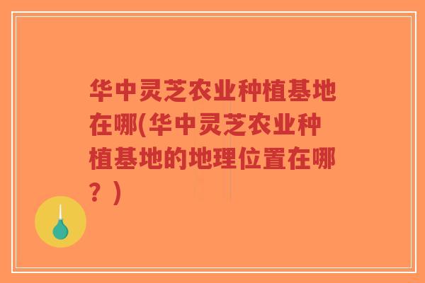 华中灵芝农业种植基地在哪(华中灵芝农业种植基地的地理位置在哪？)-第1张图片-超越
