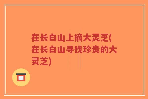 在长白山上摘大灵芝(在长白山寻找珍贵的大灵芝)-第1张图片-超越 在长白山上摘大灵芝(在长白山寻找珍贵的大灵芝)-第1张图片-超越