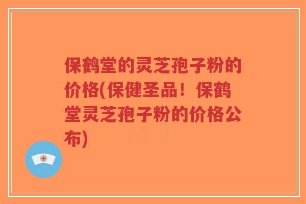 保鹤堂的灵芝孢子粉的价格(保健圣品！保鹤堂灵芝孢子粉的价格公布)-第1张图片-超越