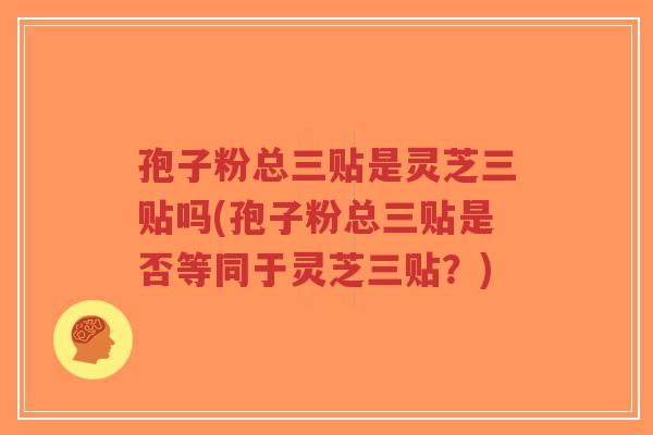 孢子粉总三贴是灵芝三贴吗(孢子粉总三贴是否等同于灵芝三贴?)-第1张图片-超越 孢子粉总三贴是灵芝三贴吗(孢子粉总三贴是否等同于灵芝三贴?)-第1张图片-超越