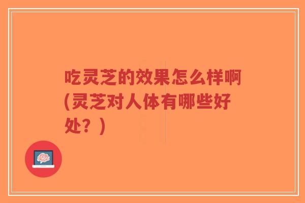 吃灵芝的效果怎么样啊(灵芝对人体有哪些好处?)-第1张图片-超越 吃灵芝的效果怎么样啊(灵芝对人体有哪些好处?)-第1张图片-超越