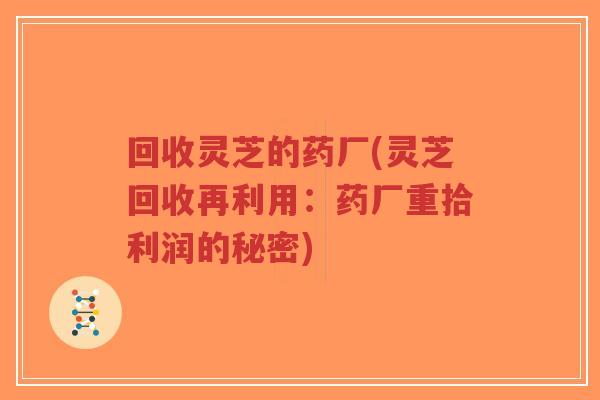 回收灵芝的药厂(灵芝回收再利用:药厂重拾利润的秘密)-第1张图片-超越 回收灵芝的药厂(灵芝回收再利用:药厂重拾利润的秘密)-第1张图片-超越