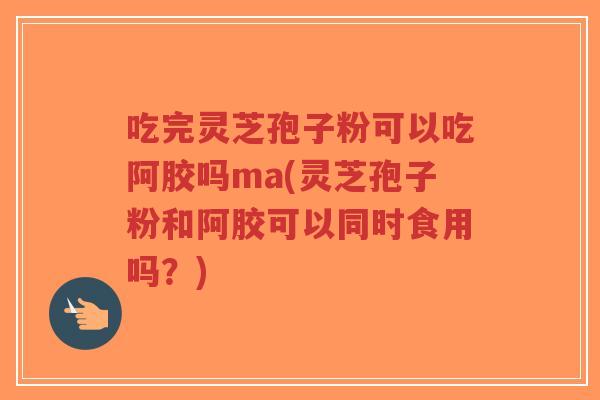 吃完灵芝孢子粉可以吃阿胶吗ma(灵芝孢子粉和阿胶可以同时食用吗?)-第1张图片-超越 吃完灵芝孢子粉可以吃阿胶吗ma(灵芝孢子粉和阿胶可以同时食用吗?)-第1张图片-超越