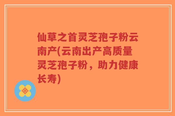 仙草之首灵芝孢子粉云南产(云南出产高质量灵芝孢子粉,助力健康长寿)-第1张图片-超越 仙草之首灵芝孢子粉云南产(云南出产高质量灵芝孢子粉,助力健康长寿)-第1张图片-超越