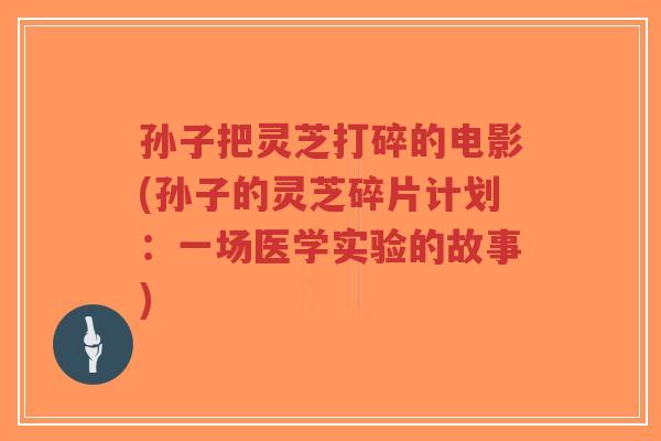 孙子把灵芝打碎的电影(孙子的灵芝碎片计划:一场医学实验的故事)-第1张图片-超越 孙子把灵芝打碎的电影(孙子的灵芝碎片计划:一场医学实验的故事)-第1张图片-超越