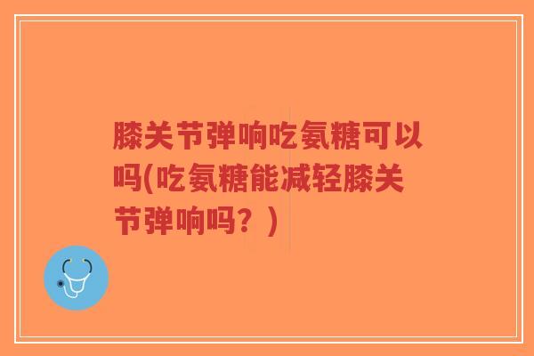 膝关节弹响吃氨糖可以吗(吃氨糖能减轻膝关节弹响吗？)-第1张图片-超越