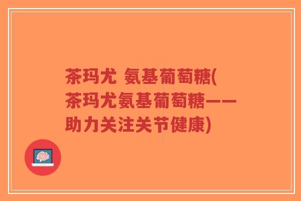 茶玛尤 氨基葡萄糖(茶玛尤氨基葡萄糖——助力关注关节健康)-第1张图片-超越 茶玛尤 氨基葡萄糖(茶玛尤氨基葡萄糖——助力关注关节健康)-第1张图片-超越