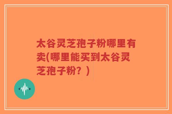 太谷灵芝孢子粉哪里有卖(哪里能买到太谷灵芝孢子粉?)-第1张图片-超越 太谷灵芝孢子粉哪里有卖(哪里能买到太谷灵芝孢子粉?)-第1张图片-超越