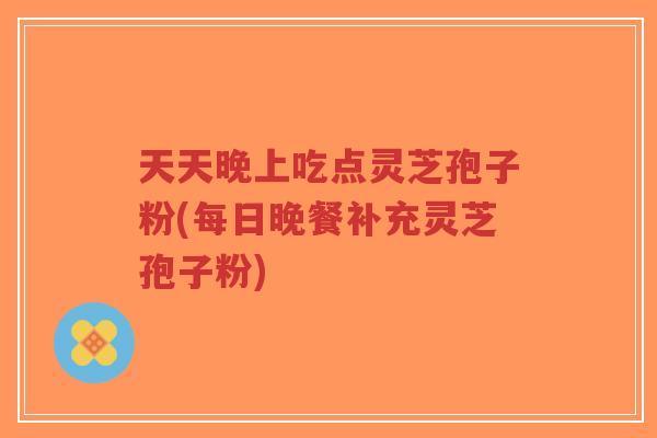 天天晚上吃点灵芝孢子粉(每日晚餐补充灵芝孢子粉)-第1张图片-超越 天天晚上吃点灵芝孢子粉(每日晚餐补充灵芝孢子粉)-第1张图片-超越