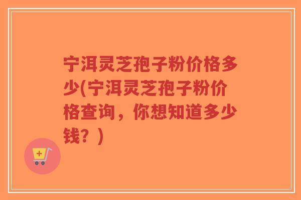 宁洱灵芝孢子粉价格多少(宁洱灵芝孢子粉价格查询，你想知道多少钱？)-第1张图片-超越
