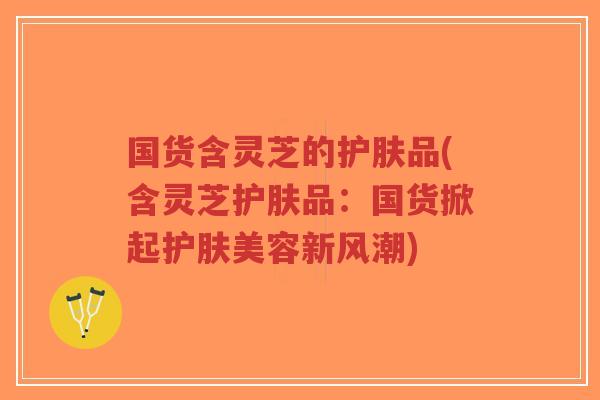 国货含灵芝的护肤品(含灵芝护肤品:国货掀起护肤美容新风潮)-第1张图片-超越 国货含灵芝的护肤品(含灵芝护肤品:国货掀起护肤美容新风潮)-第1张图片-超越