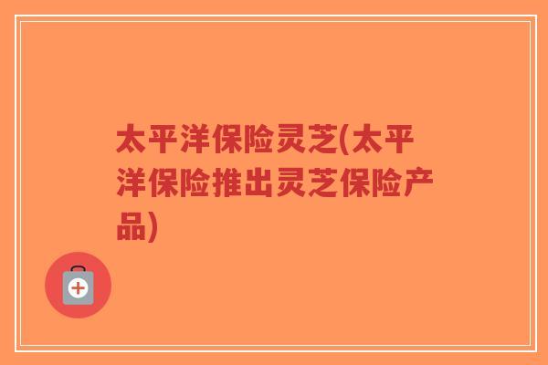 太平洋保险灵芝(太平洋保险推出灵芝保险产品)-第1张图片-超越