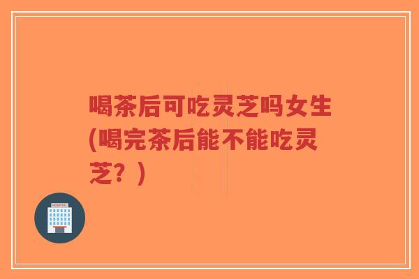 喝茶后可吃灵芝吗女生(喝完茶后能不能吃灵芝?)-第1张图片-超越 喝茶后可吃灵芝吗女生(喝完茶后能不能吃灵芝?)-第1张图片-超越
