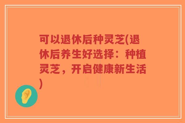 可以退休后种灵芝(退休后养生好选择:种植灵芝,开启健康新生活)-第1张图片-超越 可以退休后种灵芝(退休后养生好选择:种植灵芝,开启健康新生活)-第1张图片-超越